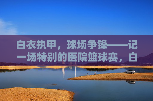 白衣执甲,球场争锋——记一场特别的医院篮球赛,白衣执甲,球场争锋——特别的医院篮球赛