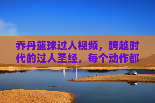 乔丹篮球过人视频，跨越时代的过人圣经，每个动作都是篮球艺术的巅峰，乔丹过人圣经，跨越时代的篮球艺术巅峰