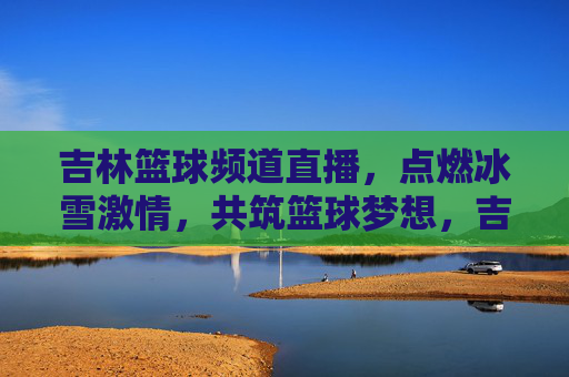 吉林篮球频道直播，点燃冰雪激情，共筑篮球梦想，吉林篮球频道直播，冰雪燃情，共筑梦想