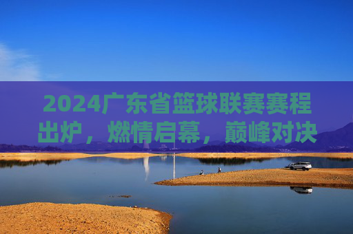 2024广东省篮球联赛赛程出炉，燃情启幕，巅峰对决一触即发，2024广东省篮球联赛赛程出炉，巅峰对决燃情启幕