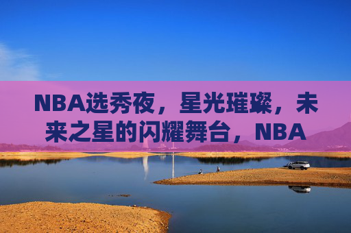NBA选秀夜,星光璀璨,未来之星的闪耀舞台,NBA选秀夜,未来之星闪耀舞台