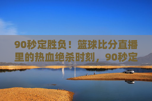 90秒定胜负！篮球比分直播里的热血绝杀时刻，90秒定胜负！篮球直播热血绝杀时刻