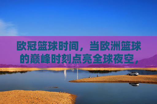 欧冠篮球时间,当欧洲篮球的巅峰时刻点亮全球夜空,欧冠篮球巅峰时刻,点亮全球夜空