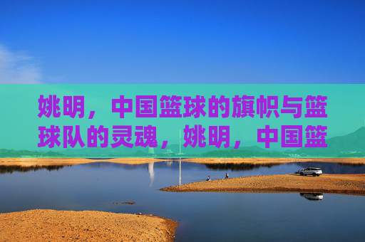 姚明,中国篮球的旗帜与篮球队的灵魂,姚明,中国篮球的旗帜与灵魂