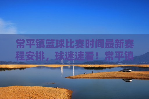 常平镇篮球比赛时间最新赛程安排，球迷速看！常平镇篮球比赛最新赛程安排 球迷速看！