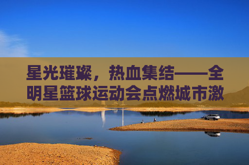 星光璀璨,热血集结——全明星篮球运动会点燃城市激情,全明星篮球运动会,星光集结,燃动全城