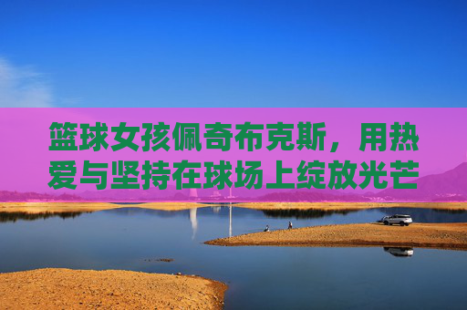 篮球女孩佩奇布克斯,用热爱与坚持在球场上绽放光芒