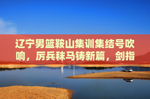 辽宁男篮鞍山集训集结号吹响，厉兵秣马铸新篇，剑指新赛季新征程，辽宁男篮鞍山集训集结号，厉兵秣马剑指新征程