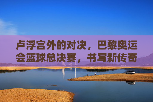 卢浮宫外的对决,巴黎奥运会篮球总决赛,书写新传奇,卢浮宫外对决!巴黎奥运篮球总决赛书写新传奇