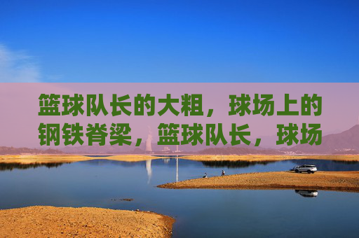 篮球队长的大粗,球场上的钢铁脊梁,篮球队长,球场钢铁脊梁