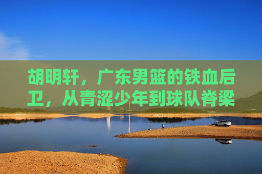 胡明轩，广东男篮的铁血后卫，从青涩少年到球队脊梁，胡明轩，从青涩少年到广东男篮铁血脊梁