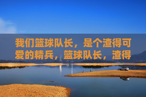我们篮球队长，是个渣得可爱的精兵，篮球队长，渣得可爱的精兵