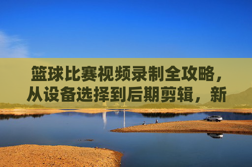 篮球比赛视频录制全攻略，从设备选择到后期剪辑，新手也能轻松上手，新手篮球比赛视频录制全攻略，从设备选择到后期剪辑