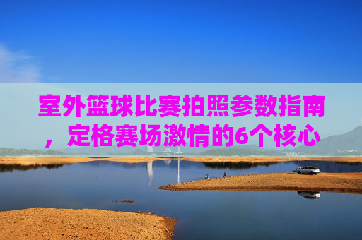 室外篮球比赛拍照参数指南,定格赛场激情的6个核心设置,室外篮球比赛拍照参数指南,6个核心设置定格赛场激情