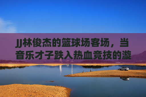 JJ林俊杰的篮球场客场,当音乐才子跌入热血竞技的漩涡,林俊杰篮球客场,音乐才子跌入热血竞技漩涡