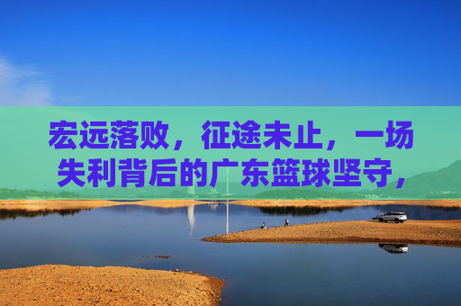 宏远落败,征途未止,一场失利背后的广东篮球坚守,宏远落败征途未止,坚守广东篮球之路