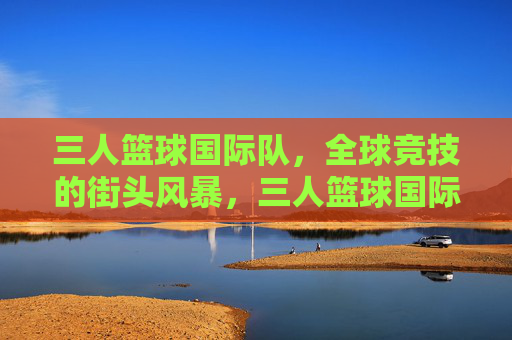 三人篮球国际队,全球竞技的街头风暴,三人篮球国际队,全球街头竞技风暴