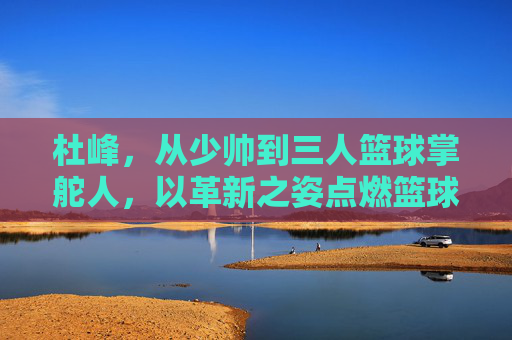 杜峰，从少帅到三人篮球掌舵人，以革新之姿点燃篮球新火，杜峰，从少帅到三人篮球掌舵人，革新点燃新火