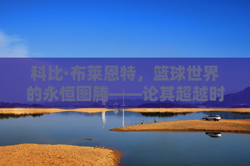 科比·布莱恩特,篮球世界的永恒图腾——论其超越时代的多维影响力,科比·布莱恩特,永恒图腾与超越时代的多维影响力