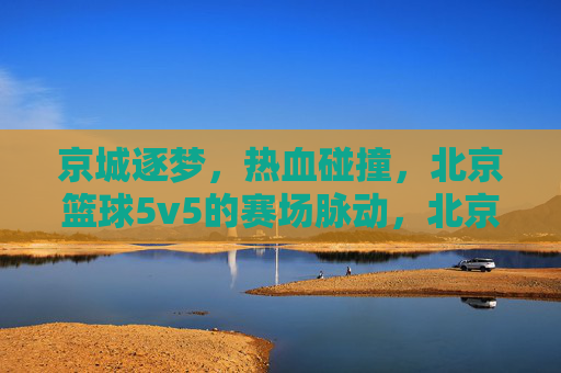 京城逐梦，热血碰撞，北京篮球5v5的赛场脉动，北京5v5篮球赛场，热血逐梦，脉动京城