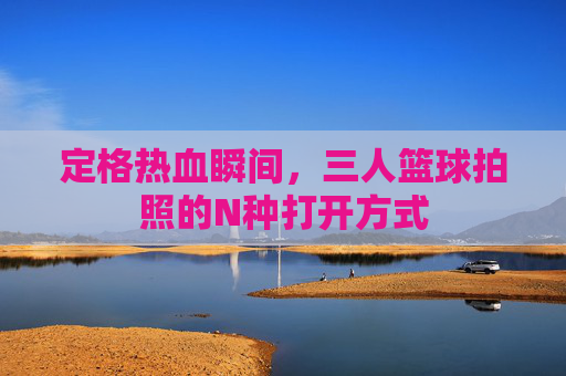 定格热血瞬间,三人篮球拍照的N种打开方式