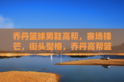 乔丹篮球男鞋高帮,赛场锋芒,街头型格,乔丹高帮篮球鞋,赛场锋芒,街头型格