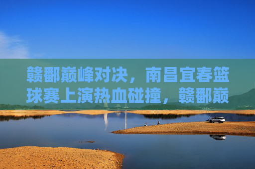 赣鄱巅峰对决,南昌宜春篮球赛上演热血碰撞,赣鄱巅峰对决,南昌宜春篮球赛热血碰撞