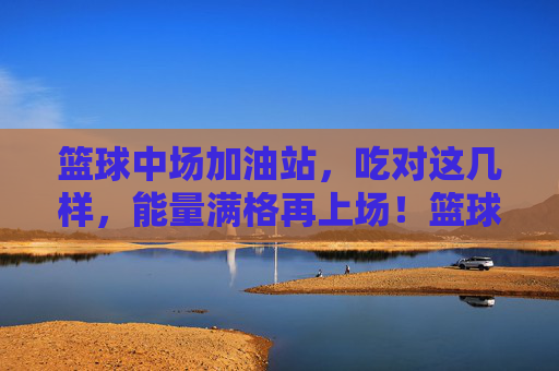 篮球中场加油站，吃对这几样，能量满格再上场！篮球中场加油站，吃对这几样，能量满格再上场！