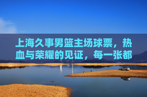 上海久事男篮主场球票，热血与荣耀的见证，每一张都是与胜利的约定，上海久事主场球票，热血荣耀的见证，胜利之约