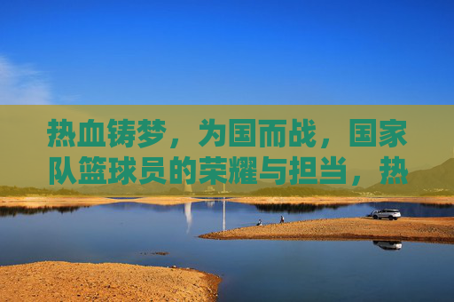 热血铸梦,为国而战,国家队篮球员的荣耀与担当,热血铸梦为国战,国家队篮球员的荣耀与担当