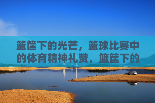 篮筐下的光芒,篮球比赛中的体育精神礼赞,篮筐下的光芒,体育精神礼赞