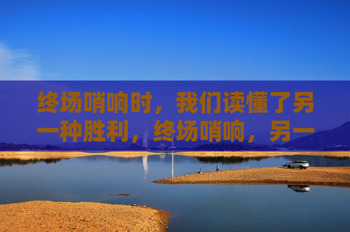 终场哨响时，我们读懂了另一种胜利，终场哨响，另一种胜利