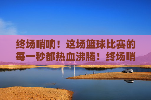 终场哨响！这场篮球比赛的每一秒都热血沸腾！终场哨响！赛场每一秒都热血沸腾！