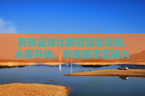 剪映篮球比赛剪辑全攻略,从零开始,秒变赛事剪辑大师!剪映篮球比赛剪辑全攻略,从零开始秒变赛事剪辑大师