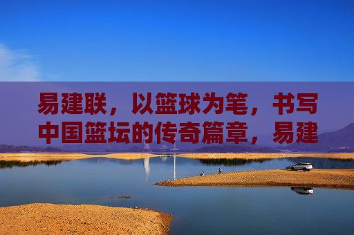 易建联，以篮球为笔，书写中国篮坛的传奇篇章，易建联，以篮球为笔，书中国篮坛传奇