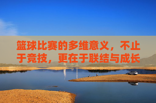 篮球比赛的多维意义，不止于竞技，更在于联结与成长，篮球比赛，不止竞技，更在联结与成长