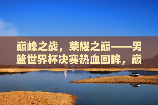 巅峰之战，荣耀之巅——男篮世界杯决赛热血回眸，巅峰荣耀，男篮世界杯决赛热血回眸
