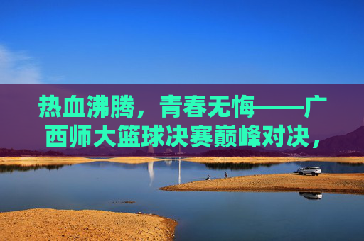 热血沸腾，青春无悔——广西师大篮球决赛巅峰对决，广西师大篮球决赛巅峰对决，热血青春无悔