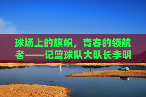 球场上的旗帜,青春的领航者——记篮球队大队长李明
