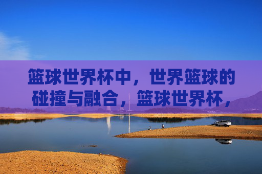篮球世界杯中,世界篮球的碰撞与融合,篮球世界杯,世界篮球的碰撞与融合