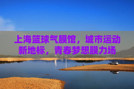上海篮球气膜馆,城市运动新地标,青春梦想膜力场