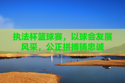 执法杯篮球赛，以球会友展风采，公正拼搏铸忠诚