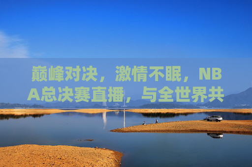 巅峰对决，激情不眠，NBA总决赛直播，与全世界共赴篮球盛宴
