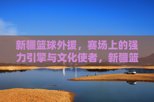 新疆篮球外援，赛场上的强力引擎与文化使者，新疆篮球外援，赛场引擎与文化使者