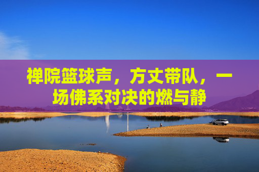 禅院篮球声，方丈带队，一场佛系对决的燃与静