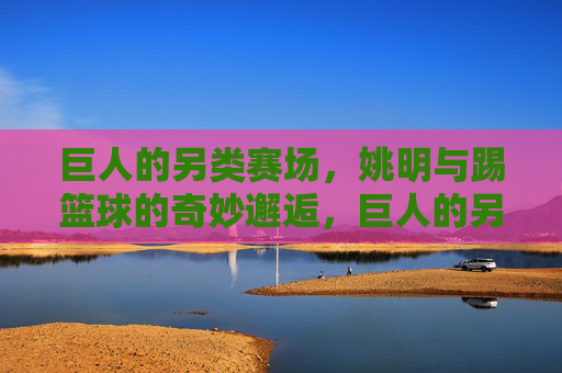 巨人的另类赛场,姚明与踢篮球的奇妙邂逅,巨人的另类赛场,姚明与踢篮球的奇妙邂逅