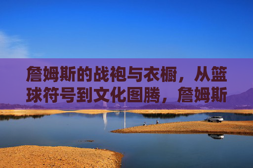 詹姆斯的战袍与衣橱，从篮球符号到文化图腾，詹姆斯战袍衣橱，从篮球符号到文化图腾