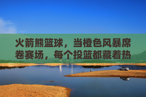 火箭熊篮球，当橙色风暴席卷赛场，每个投篮都藏着热爱的火焰，火箭熊篮球，橙色风暴燃赛场，投篮藏热爱火焰