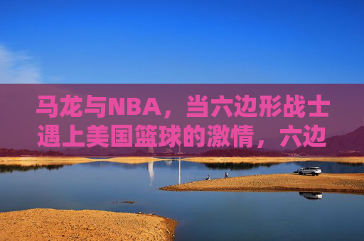 马龙与NBA,当六边形战士遇上美国篮球的激情,六边形战士遇上NBA激情,马龙的篮球碰撞