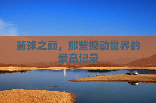 篮球之巅,那些撼动世界的最高记录